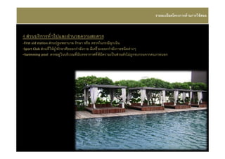 รายละเอียดโครงการด้ านการใช้ สอย



4.ส่ วนบริ การทั วไปและอํานวยความสะดวก
-First aid station ส่ วนปฐมพยาบาล รั กษา หรื อ ตรวจในกรณีฉุกเฉิน
-Sport Club ส่ วนที ให้ ผู ้ พักอาศัยออกกําลังกาย มีเครื องออกกําลังกายชนิดต่ างๆ
-Swimming pool ควรอยู ่ ในบริเวณที มีบรรยากาศที ดีมีความเป็ นส่ วนตัวไม่ ถูกรบกวนจากคนภายนอก
 