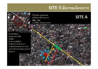 SITE ที เลือกของโครงการ
                               ที ตั งอยู ่ ใน เขตคลองเตย
                               ผังเมืองรวม สีนํ าตาล ย.10             SITE A
                               FAR 8:1
                               ราคาที ดิน 300,000 บาท/ตร.ว.




ห้ างสรรพสินค้ า
สวนสาธารณะ ได้ วิว
รถไฟฟา    ้
โรงพยาบาลสมิติเวช
โรงเรียนนานาชาติเวล ซ.51
ทางลัดออกถนนพระราม4 (ซ.24)
จากทางเข้ าจากปากซอย 340เมตร
ไม่ วุ่ นวาย
 