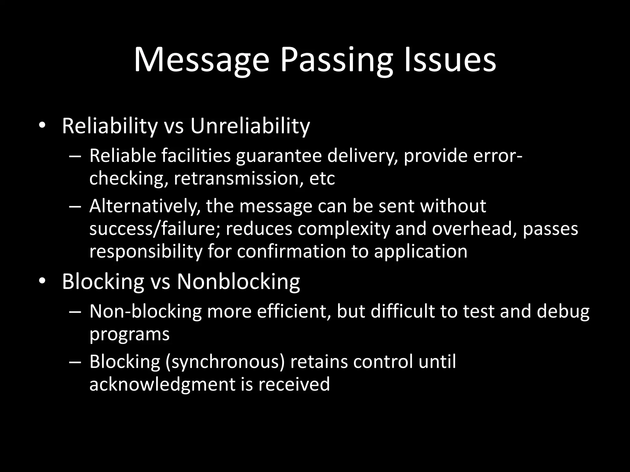 Message Passing IssuesReliability vs UnreliabilityReliable facilities guarantee delivery, provide error-checking, retransmission, etcAlternatively, the message can be sent without success/failure; reduces complexity and overhead, passes responsibility for confirmation to applicationBlocking vs NonblockingNon-blocking more efficient, but difficult to test and debug programsBlocking (synchronous) retains control until acknowledgment is received