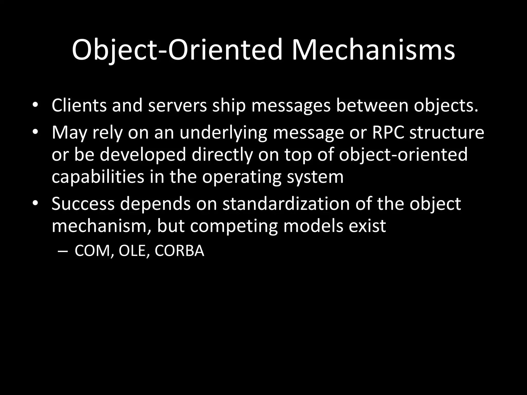 Object-Oriented MechanismsClients and servers ship messages between objects.May rely on an underlying message or RPC structure or be developed directly on top of object-oriented capabilities in the operating systemSuccess depends on standardization of the object mechanism, but competing models existCOM, OLE, CORBA