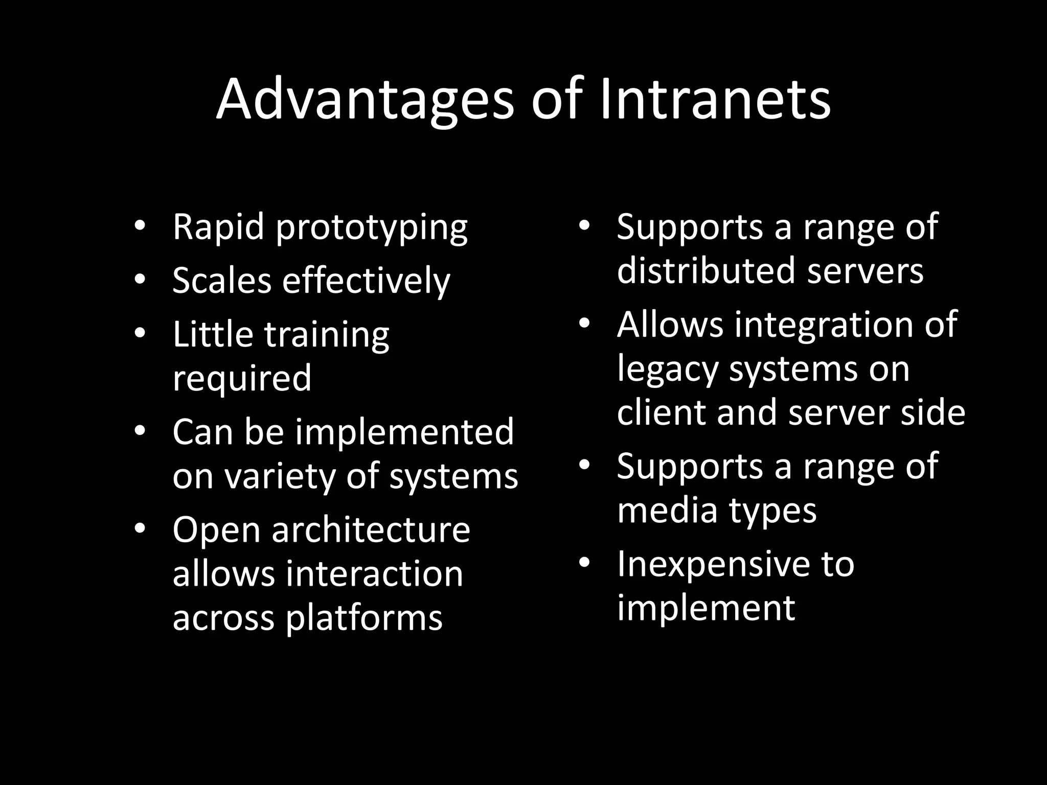Advantages of IntranetsRapid prototypingScales effectivelyLittle training requiredCan be implemented on variety of systemsOpen architecture allows interaction across platformsSupports a range of distributed serversAllows integration of legacy systems on client and server sideSupports a range of media typesInexpensive to implement