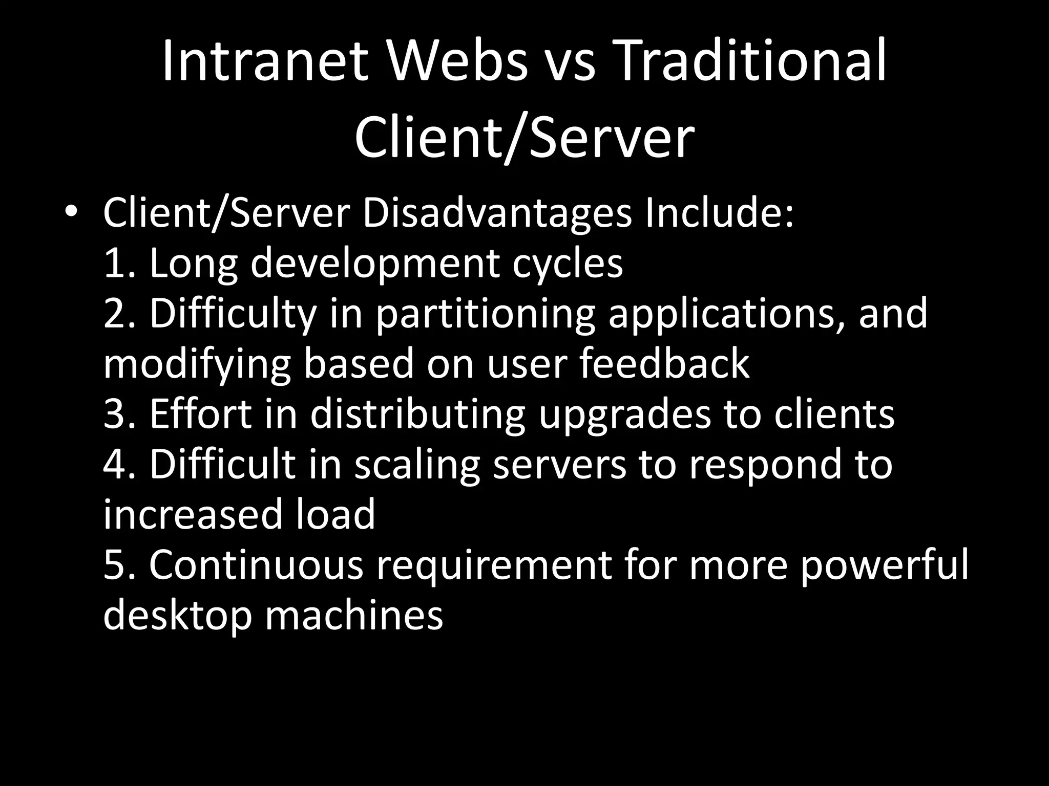 Intranet Webs vs Traditional Client/ServerClient/Server Disadvantages Include:1. Long development cycles2. Difficulty in partitioning applications, and modifying based on user feedback3. Effort in distributing upgrades to clients4. Difficult in scaling servers to respond to increased load5. Continuous requirement for more powerful desktop machines