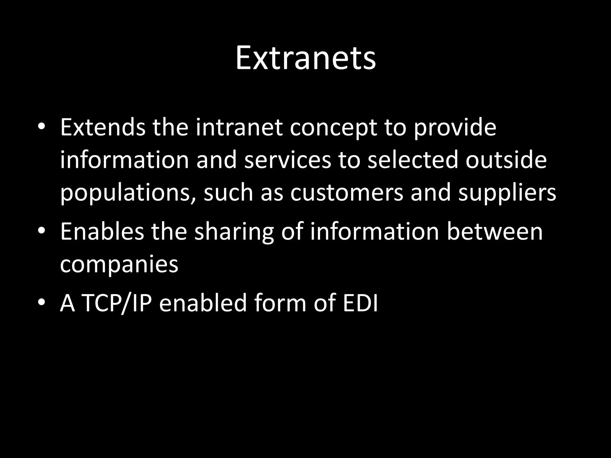 ExtranetsExtends the intranet concept to provide information and services to selected outside populations, such as customers and suppliersEnables the sharing of information between companiesA TCP/IP enabled form of EDI