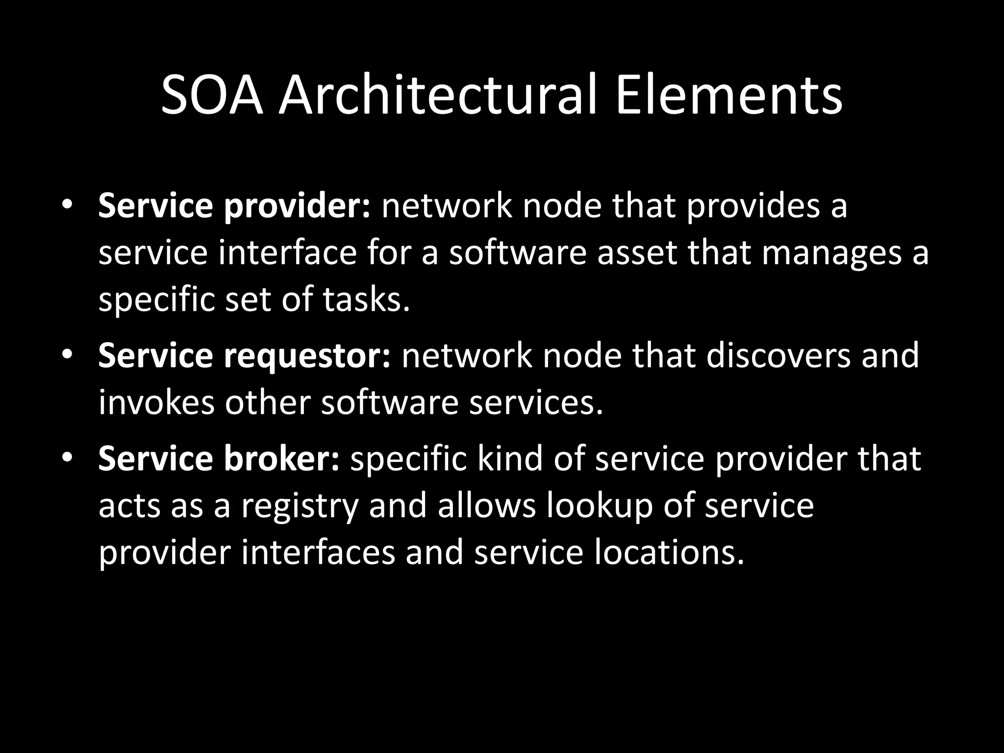 SOA Architectural ElementsService provider: network node that provides a service interface for a software asset that manages a specific set of tasks.Service requestor: network node that discovers and invokes other software services.Service broker: specific kind of service provider that acts as a registry and allows lookup of service provider interfaces and service locations.