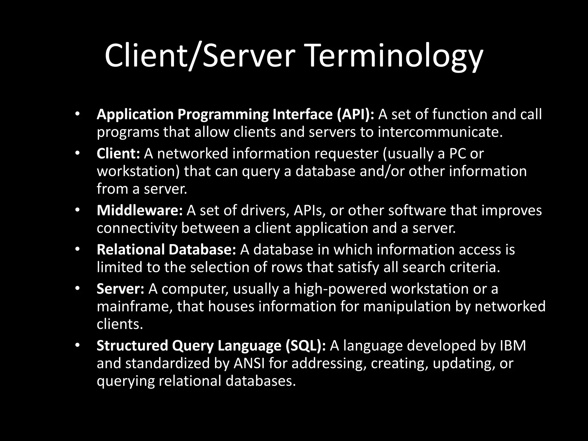 Client/Server TerminologyApplication Programming Interface (API): A set of function and call programs that allow clients and servers to intercommunicate.Client: A networked information requester (usually a PC or workstation) that can query a database and/or other information from a server.Middleware: A set of drivers, APIs, or other software that improves connectivity between a client application and a server.Relational Database: A database in which information access is limited to the selection of rows that satisfy all search criteria.Server: A computer, usually a high-powered workstation or a mainframe, that houses information for manipulation by networked clients.Structured Query Language (SQL): A language developed by IBM and standardized by ANSI for addressing, creating, updating, or querying relational databases.