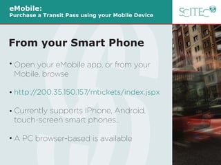 Open your eMobile app, or from your
Mobile, browse
http://200.35.150.157/mtickets/index.jspx
Currently supports IPhone, Android,
touch-screen smart phones…
A PC browser-based is available
eMobile:
Purchase a Transit Pass using your Mobile Device
From your Smart Phone
 