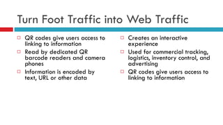 Turn Foot Traffic into Web Traffic QR codes give users access to linking to information Read by dedicated QR barcode readers and camera phones Information is encoded by text, URL or other data Creates an interactive experience Used for commercial tracking, logistics, inventory control, and advertising QR codes give users access to linking to information 