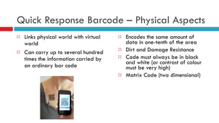 Quick Response Barcode – Physical Aspects Links physical world with virtual world Can carry up to several hundred times the information carried by an ordinary bar code  Encodes the same amount of data in one-tenth of the area Dirt and Damage Resistance Code must always be in black and white (or contrast of colour must be very high) Matrix Code (two dimensional) 