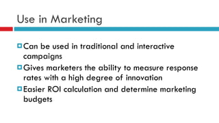 Use in Marketing Can be used in traditional and interactive campaigns Gives marketers the ability to measure response rates with a high degree of innovation Easier ROI calculation and determine marketing budgets  