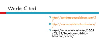 Works Cited http://sandraponcedeleon.com/2010/06/22/mobile-barcode-technology-innovation-on-the-road-to-ubiquity / http://www.mobilebehavior.com/2010/05/24/qr-code-in-true-blood-promo-during-lost-finale / http://www.crackunit.com/2008/02/21/facebook-add-to-friends-qr-code/ 