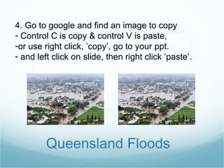 Queensland Floods 4. Go to google and find an image to copy Control C is copy & control V is paste,  or use right click, ’copy’, go to your ppt. and left click on slide, then right click ‘paste’. 