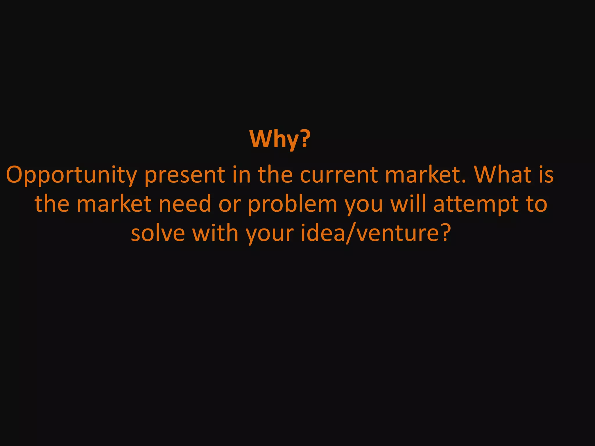Why?Opportunity present in the current market. What is the market need or problem you will attempt to solve with your idea/venture?