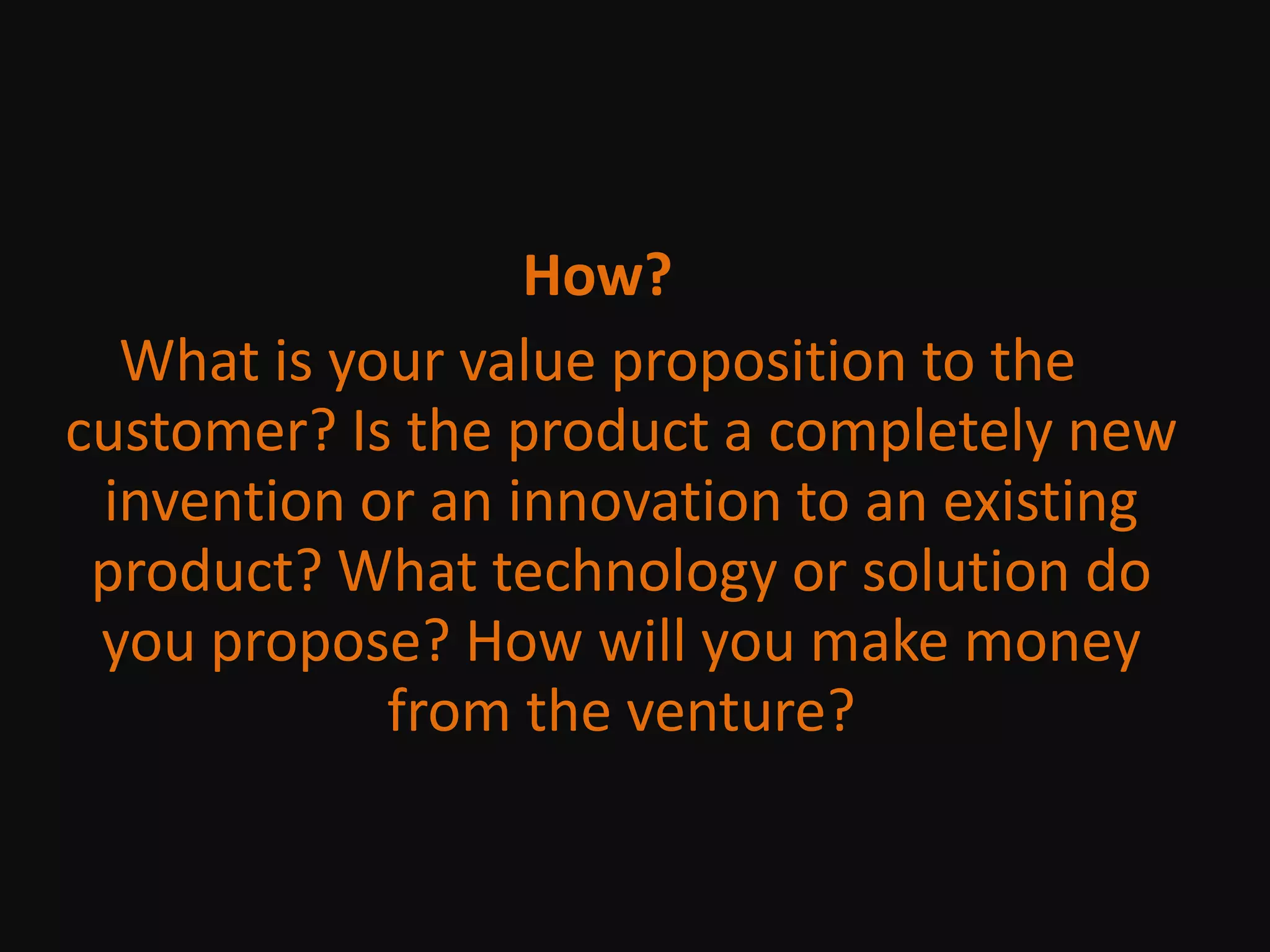 How?What is your value proposition to the customer? Is the product a completely new invention or an innovation to an existing product? What technology or solution do you propose? How will you make money from the venture?
