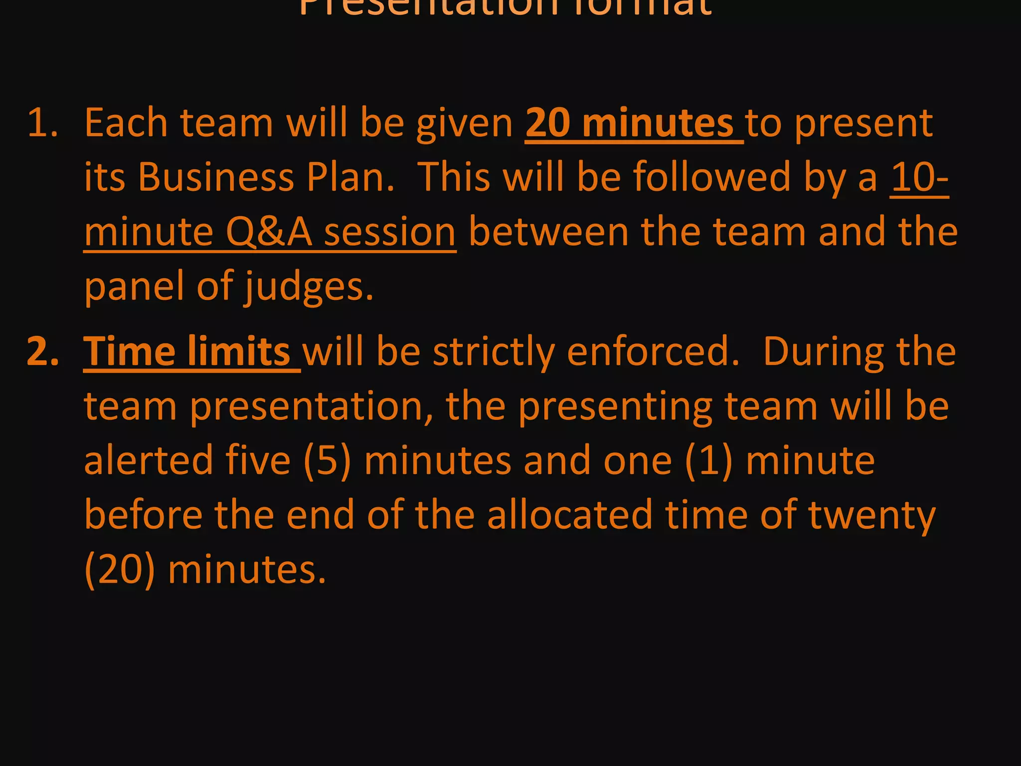 Presentation format Each team will be given 20 minutes to present its Business Plan.  This will be followed by a 10-minute Q&A session between the team and the panel of judges. Time limits will be strictly enforced.  During the team presentation, the presenting team will be alerted five (5) minutes and one (1) minute before the end of the allocated time of twenty (20) minutes.  