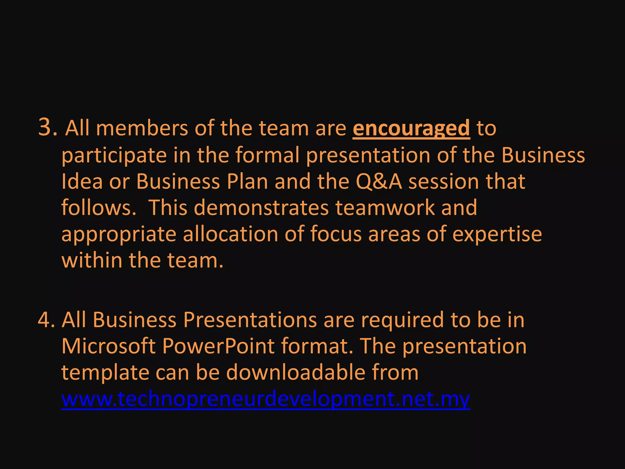 3. All members of the team are encouraged to participate in the formal presentation of the Business Idea or Business Plan and the Q&A session that follows.  This demonstrates teamwork and appropriate allocation of focus areas of expertise within the team. 4. All Business Presentations are required to be in Microsoft PowerPoint format. The presentation template can be downloadable from www.technopreneurdevelopment.net.my