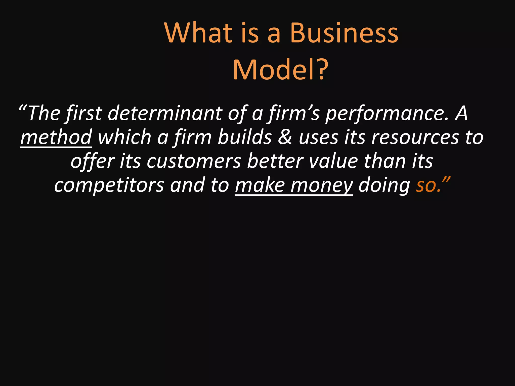             What is a Business Model?				“The first determinant of a firm’s performance. A method which a firm builds & uses its resources to offer its customers better value than its competitors and to make money doing so.”