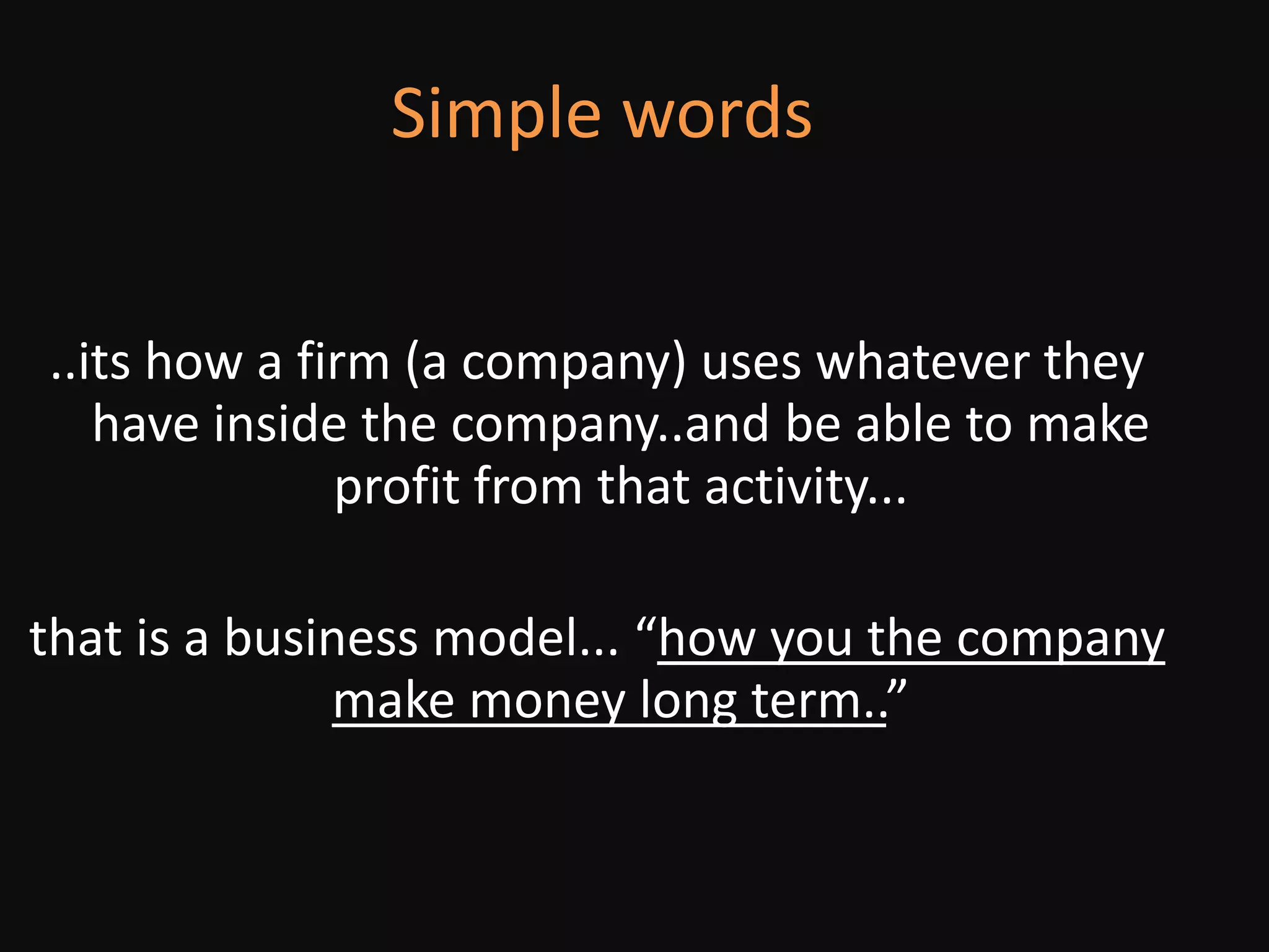 Simple words..its how a firm (a company) uses whatever they have inside the company..and be able to make profit from that activity...that is a business model... “how you the company make money long term..”