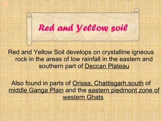 Red and Yellow Soil develops on crystalline igneous rock in the areas of low rainfall in the eastern and southern part of  Deccan Plateau Also found in parts of  Orissa, Chattisgarh,south  of  middle Ganga Plain  and the  eastern piedmont zone of western Ghats Red and Yellow soil 