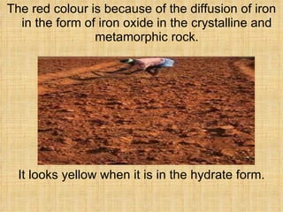 The red colour is because of the diffusion of iron in the form of iron oxide in the crystalline and metamorphic rock. It looks yellow when it is in the hydrate form. 