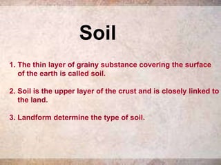 The thin layer of grainy substance covering the surface of the earth is called soil. 2. Soil is the upper layer of the crust and is closely linked to the land. 3. Landform determine the type of soil. Soil 