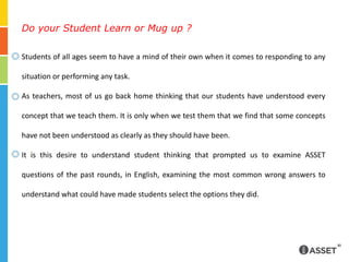 Do your Student Learn or Mug up ?Students of all ages seem to have a mind of their own when it comes to responding to any situation or performing any task.As teachers, most of us go back home thinking that our students have understood every concept that we teach them. It is only when we test them that we find that some concepts have not been understood as clearly as they should have been.It is this desire to understand student thinking that prompted us to examine ASSET questions of the past rounds, in English, examining the most common wrong answers to understand what could have made students select the options they did. 