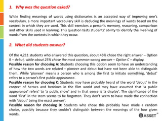 Why was the question asked?While finding meanings of words using dictionaries is an accepted way of improving one’s vocabulary, a more important vocabulary skill is deducing the meanings of words based on the context in which they are used. This skill exercises a person’s memory, reasoning, comparison and other skills used in learning. This question tests students’ ability to identify the meaning of words from the contexts in which they occur.What did students answer?Of the 4,211 students who answered this question, about 46% chose the right answer – Option B – debut, while about 25% chose the most common wrong answer – Option C – display.Possible reason for choosing A: Students choosing this option seem to have an understanding of how the two words are related – pioneer and debut but have not been able to distinguish them. While ‘pioneer’ means a person who is among the first to initiate something, ‘debut’ refers to a person’s first public appearance.Possible reason for choosing C: Students may have probably heard of the word ‘debut’ in the context of heroes and heroines in the film world and may have assumed that ‘a public appearance’ refers’ to ‘a public show’ and in that sense is ‘a display’. The significance of the word ‘first’ in the stem seems to be forgotten. They don’t seem to have made the connection with ‘debut’ being the exact answer’.Possible reason for choosing D: Students who chose this probably have made a random choice, possibly because they couldn’t distinguish between the meanings of the four given words.