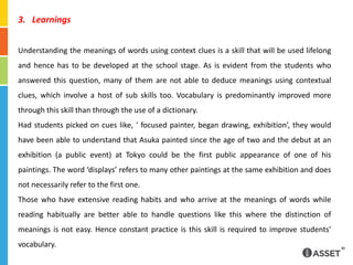 LearningsUnderstanding the meanings of words using context clues is a skill that will be used lifelong and hence has to be developed at the school stage. As is evident from the students who answered this question, many of them are not able to deduce meanings using contextual clues, which involve a host of sub skills too. Vocabulary is predominantly improved more through this skill than through the use of a dictionary.Had students picked on cues like, ‘ focused painter, began drawing, exhibition’, they would have been able to understand that Asuka painted since the age of two and the debut at an exhibition (a public event) at Tokyo could be the first public appearance of one of his paintings. The word ‘displays’ refers to many other paintings at the same exhibition and does not necessarily refer to the first one.Those who have extensive reading habits and who arrive at the meanings of words while reading habitually are better able to handle questions like this where the distinction of meanings is not easy. Hence constant practice is this skill is required to improve students’ vocabulary.