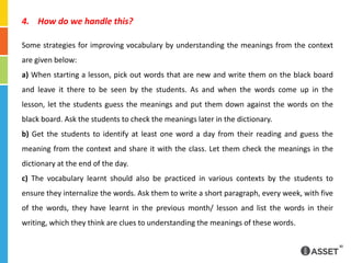  How do we handle this?Some strategies for improving vocabulary by understanding the meanings from the context are given below:a) When starting a lesson, pick out words that are new and write them on the black board and leave it there to be seen by the students. As and when the words come up in the lesson, let the students guess the meanings and put them down against the words on the black board. Ask the students to check the meanings later in the dictionary.b) Get the students to identify at least one word a day from their reading and guess the meaning from the context and share it with the class. Let them check the meanings in the dictionary at the end of the day.c) The vocabulary learnt should also be practiced in various contexts by the students to ensure they internalize the words. Ask them to write a short paragraph, every week, with five of the words, they have learnt in the previous month/ lesson and list the words in their writing, which they think are clues to understanding the meanings of these words.