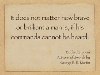 It does not matter how brave
  or brilliant a man is, if his
commands cannot be heard.

                        Eddard Sta...