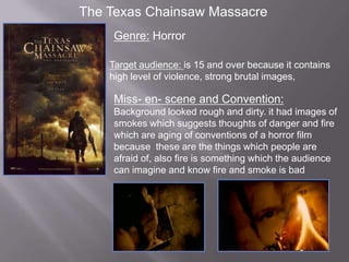 The Texas Chainsaw Massacre
     Genre: Horror

    Target audience: is 15 and over because it contains
    high level of violence, strong brutal images,

     Miss- en- scene and Convention:
     Background looked rough and dirty. it had images of
     smokes which suggests thoughts of danger and fire
     which are aging of conventions of a horror film
     because these are the things which people are
     afraid of, also fire is something which the audience
     can imagine and know fire and smoke is bad
 