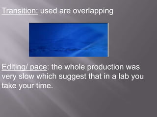 Transition: used are overlapping




Editing/ pace: the whole production was
very slow which suggest that in a lab you
take your time.
 