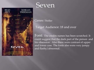 Seven

Genre: Thriller

Target Audience: 18 and over

Font:   The credits names has been scratched. It
could suggest that the dark part of the person and
his obsession . Also there were contrast of upper
and lower case. The fonts also were very jumpy
and flashy/abnormal.
 