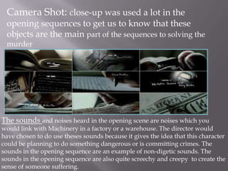 Camera Shot: close-up was used a lot in the
 opening sequences to get us to know that these
 objects are the main part of the sequences to solving the
 murder




The sounds and noises heard in the opening scene are noises which you
would link with Machinery in a factory or a warehouse. The director would
have chosen to do use theses sounds because it gives the idea that this character
could be planning to do something dangerous or is committing crimes. The
sounds in the opening sequence are an example of non-digetic sounds. The
sounds in the opening sequence are also quite screechy and creepy to create the
sense of someone suffering.
 