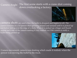 Camera Angle: The first scene starts with a crane shot coming
              down overlooking a factory.




camera shots are used when the bullet is dropped and begins to roll. The
camera remains in a 1st person shot spinning around and around until it is picked up
just before falling over the edge of a dock. When it is picked up a finger and thumb
appear each side of the camera making it very realistic as if the camera is really a
bullet being picked up




Camera movement: camera was shaking which made it realistic when the
person was moving the bullet to the truck.
 