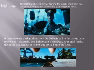 The lighting shows how far around the world this bullet has
Lighting:       travelled. From a dark factory to a pale shipping dock .




  It then becomes dark to show how the bullet is still in the womb of its
  process as it gradually gets lighter as it is shipped about until finally
  the bullet is taken out of its box and spilled onto the floor.
 