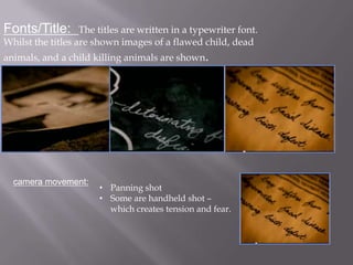 Fonts/Title:       The titles are written in a typewriter font.
Whilst the titles are shown images of a flawed child, dead
animals, and a child killing animals are shown.




  camera movement:
                       • Panning shot
                       • Some are handheld shot –
                         which creates tension and fear.
 