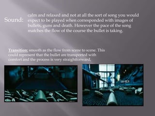 calm and relaxed and not at all the sort of song you would
Sound:      expect to be played when corresponded with images of
            bullets, guns and death. However the pace of the song
            matches the flow of the course the bullet is taking.



 Transition: smooth as the flow from scene to scene. This
 could represent that the bullet are transported with
 comfort and the process is very straightforward,
 