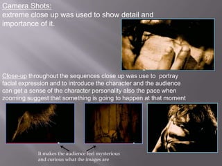 Camera Shots:
extreme close up was used to show detail and
importance of it.




Close-up throughout the sequences close up was use to portray
facial expression and to introduce the character and the audience
can get a sense of the character personality also the pace when
zooming suggest that something is going to happen at that moment




            It makes the audience feel mysterious
            and curious what the images are
 