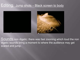 Editing:   Jump shots – Black screen to body




Sounds: non digetic: there was fast zooming which loud the non
digetic sounds bring a moment to where the audience may get
scared and jump.
 