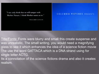 Title/Fonts: Fonts were blurry and small this create suspense and
was unrealistic. The small writing, you would need a magnifying
glass to see it which enhances the idea of a science fiction movie
The use the word GATTACA which is a DNA strand using for
single letter ACTG.
Its a connotation of the science fictions drama and also it creates
realism.
 