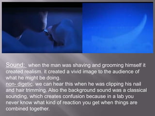 Sound: when the man was shaving and grooming himself it
created realism. it created a vivid image to the audience of
what he might be doing.
non- digetic. we can hear this when he was clipping his nail
and hair trimming. Also the background sound was a classical
sounding, which creates confusion because in a lab you
never know what kind of reaction you get when things are
combined together.
 