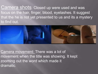 Camera shots: Closed up were used and was
focus on the hair, finger, blood, eyelashes. It suggest
that the he is not yet presented to us and its a mystery
to find out.




Camera movement: There was a lot of
movement when the title was showing. It kept
zooming out the word which made it
dramatic.
 