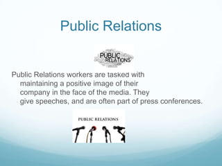 Public Relations


Public Relations workers are tasked with
  maintaining a positive image of their
  company in the face of the media. They
  give speeches, and are often part of press conferences.
 