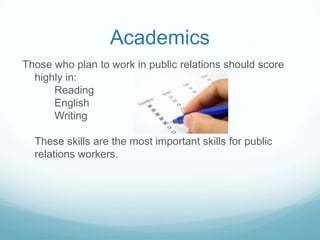 Academics
Those who plan to work in public relations should score
  highly in:
      Reading
      English
      Writing

  These skills are the most important skills for public
  relations workers.
 