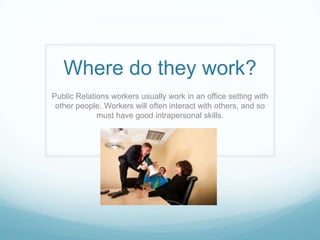 Where do they work?
Public Relations workers usually work in an office setting with
 other people. Workers will often interact with others, and so
             must have good intrapersonal skills.
 