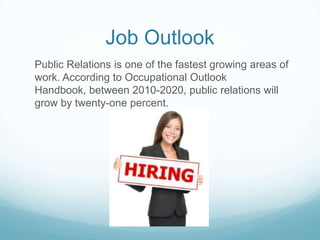 Job Outlook
Public Relations is one of the fastest growing areas of
work. According to Occupational Outlook
Handbook, between 2010-2020, public relations will
grow by twenty-one percent.
 