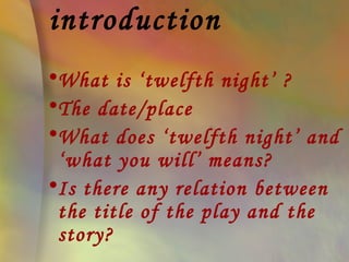 introduction
•What is ‘twelfth night’ ?
•The date/place
•What does ‘twelfth night’ and
 ‘what you will’ means?
•Is there any relation between
 the title of the play and the
 story?
 