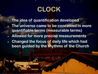    The idea of quantification developed
   The universe came to be conceived in more
    quantifiable terms (measurable terms)
   Allowed for more precise measurements
   Changed the focus of daily life which had
    been guided by the rhythms of the Church
 
