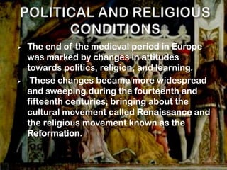    The end of the medieval period in Europe
    was marked by changes in attitudes
    towards politics, religion, and learning.
    These changes became more widespread
    and sweeping during the fourteenth and
    fifteenth centuries, bringing about the
    cultural movement called Renaissance and
    the religious movement known as the
    Reformation.
 