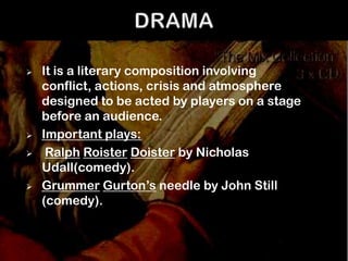    It is a literary composition involving
    conflict, actions, crisis and atmosphere
    designed to be acted by players on a stage
    before an audience.
   Important plays:
    Ralph Roister Doister by Nicholas
    Udall(comedy).
   Grummer Gurton’s needle by John Still
    (comedy).
 